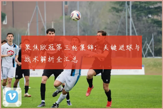聚焦欧冠第三轮集锦：关键进球与战术解析全汇总