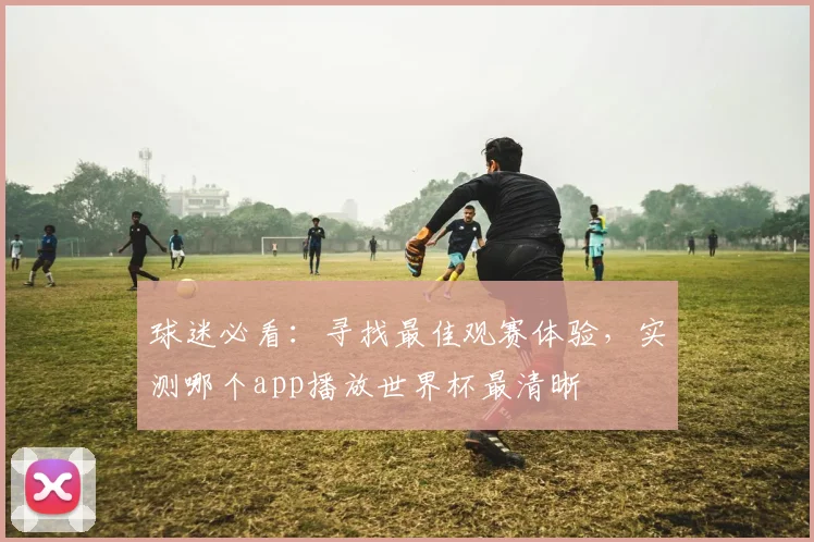 球迷必看：寻找最佳观赛体验，实测哪个app播放世界杯最清晰