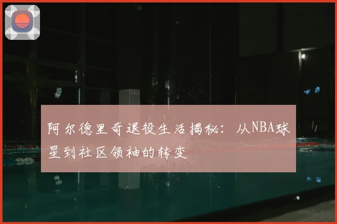 阿尔德里奇退役生活揭秘：从NBA球星到社区领袖的转变