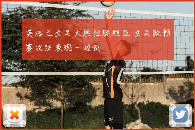英格兰女足大胜拉脱维亚 女足欧预赛攻防表现一边倒