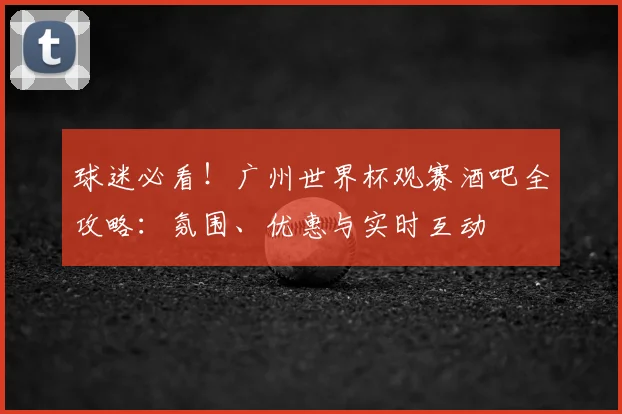 球迷必看！广州世界杯观赛酒吧全攻略：氛围、优惠与实时互动