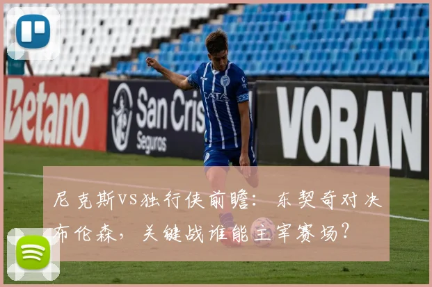 尼克斯vs独行侠前瞻：东契奇对决布伦森，关键战谁能主宰赛场？