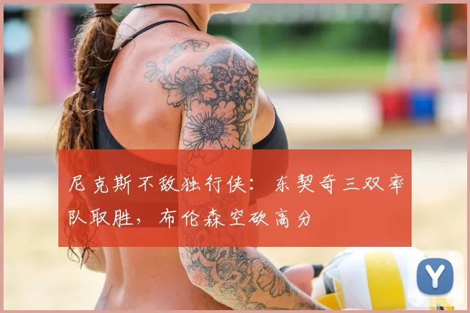 尼克斯不敌独行侠：东契奇三双率队取胜，布伦森空砍高分