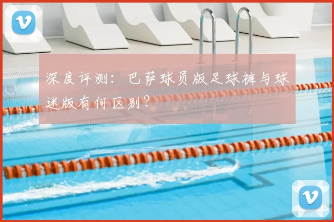 深度评测：巴萨球员版足球裤与球迷版有何区别？