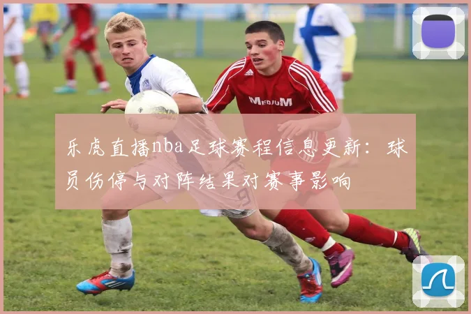 乐虎直播nba足球赛程信息更新：球员伤停与对阵结果对赛事影响