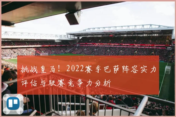 挑战皇马！2022赛季巴萨阵容实力评估与联赛竞争力分析