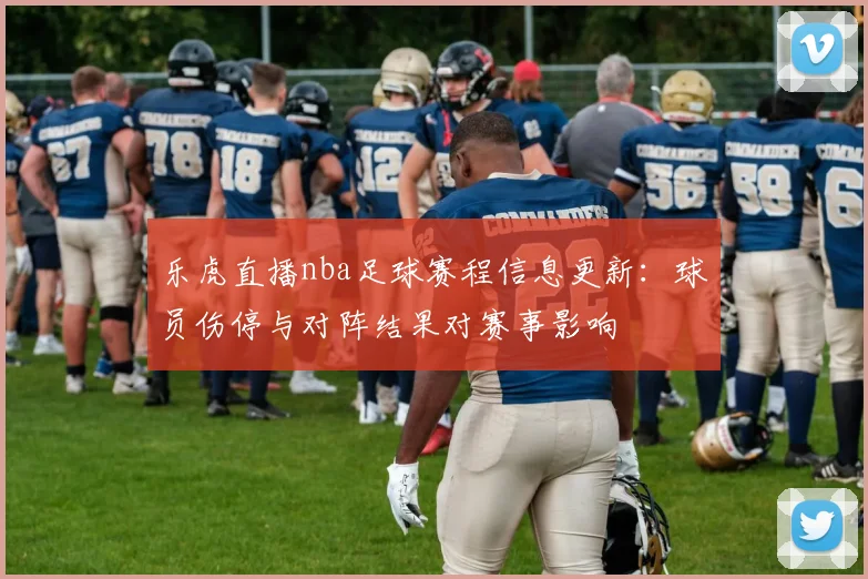 乐虎直播nba足球赛程信息更新：球员伤停与对阵结果对赛事影响