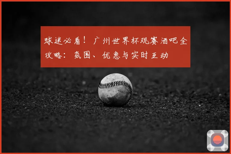 球迷必看！广州世界杯观赛酒吧全攻略：氛围、优惠与实时互动