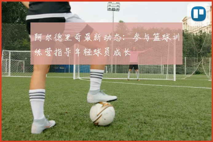 阿尔德里奇最新动态：参与篮球训练营指导年轻球员成长